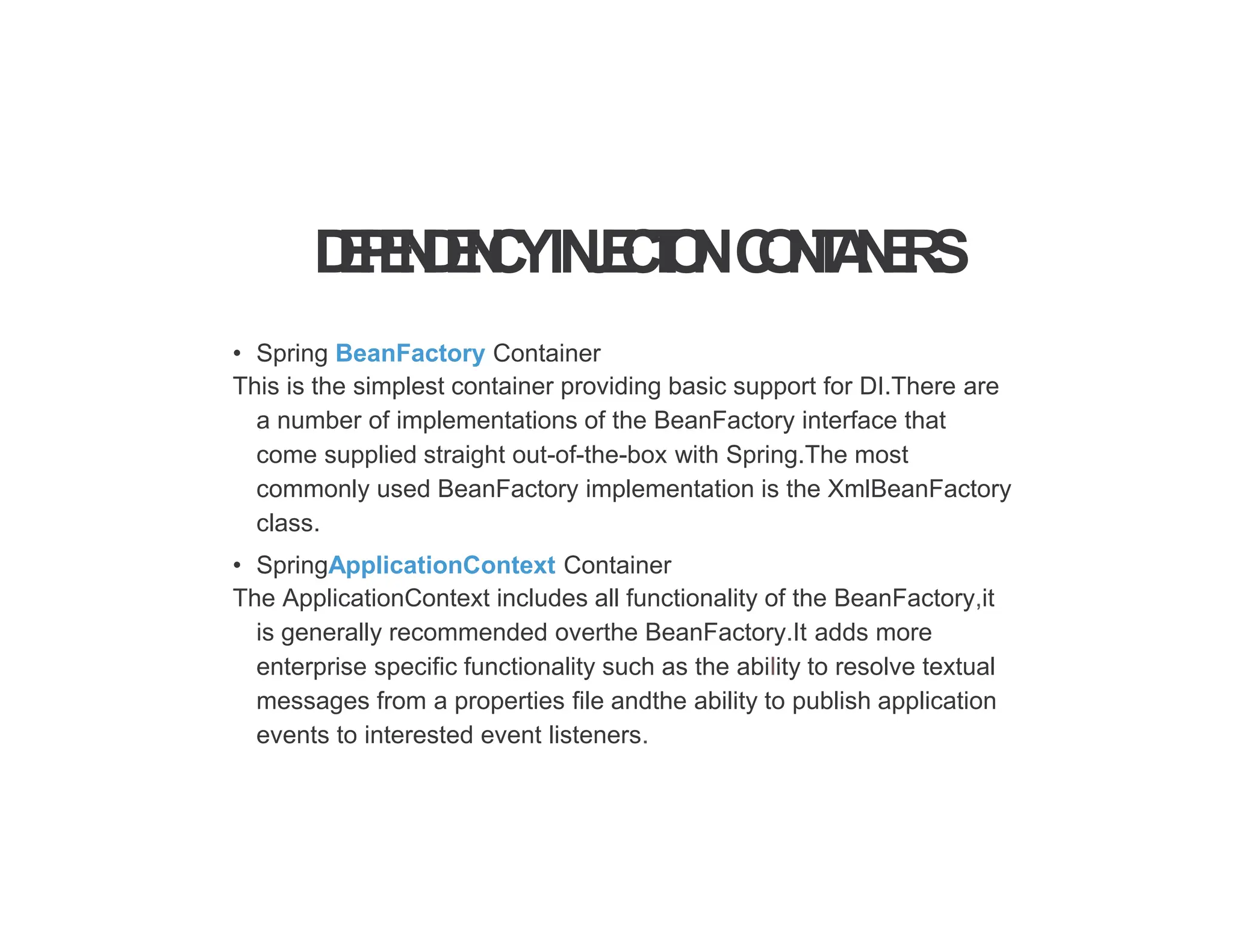 D
E
P
E
N
D
E
N
C
YIN
J
E
C
T
I
O
NC
O
N
T
A
I
N
E
R
S
• Spring BeanFactory Container
This is the simplest container providing basic support for DI.There are
a number of implementations of the BeanFactory interface that
come supplied straight out-of-the-box with Spring.The most
commonly used BeanFactory implementation is the XmlBeanFactory
class.
• SpringApplicationContext Container
The ApplicationContext includes all functionality of the BeanFactory,it
is generally recommended overthe BeanFactory.It adds more
enterprise specific functionality such as the ability to resolve textual
messages from a properties file andthe ability to publish application
events to interested event listeners.
 