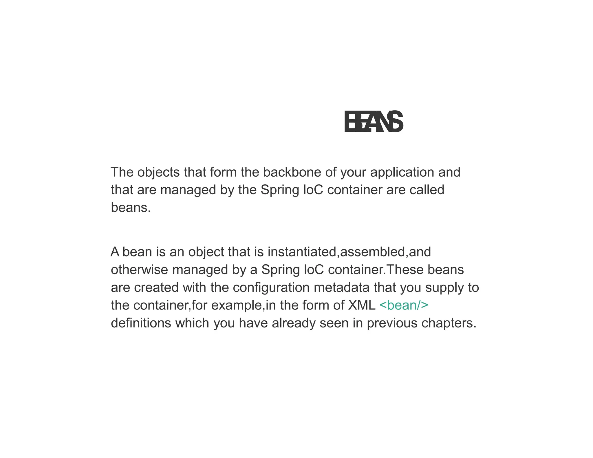 B
E
A
N
S
The objects that form the backbone of your application and
that are managed by the Spring loC container are called
beans.
A bean is an object that is instantiated,assembled,and
otherwise managed by a Spring loC container.These beans
are created with the configuration metadata that you supply to
the container,for example,in the form of XML <bean/>
definitions which you have already seen in previous chapters.
 