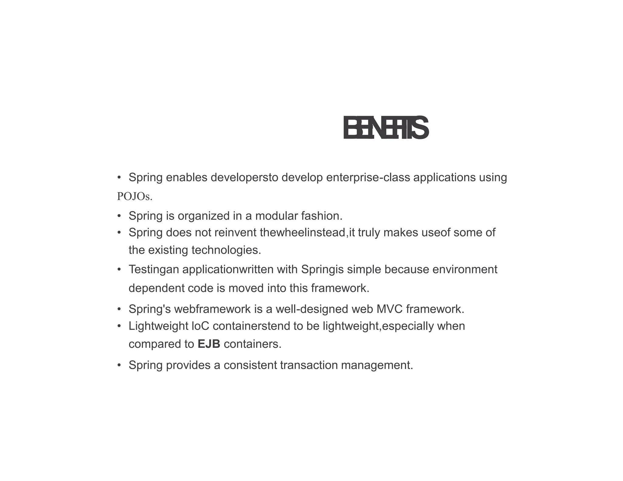 B
E
N
E
F
I
T
S
• Spring enables developersto develop enterprise-class applications using
POJOs.
• Spring is organized in a modular fashion.
• Spring does not reinvent thewheelinstead,it truly makes useof some of
the existing technologies.
• Testingan applicationwritten with Springis simple because environment
dependent code is moved into this framework.
• Spring's webframework is a well-designed web MVC framework.
• Lightweight loC containerstend to be lightweight,especially when
compared to EJB containers.
• Spring provides a consistent transaction management.
 