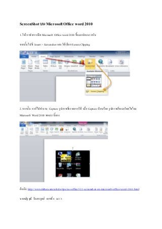 ScreenShot บน Microsoft Office word 2010 
1. ให้เราทา การเปิด Microsoft Office word 2010 ขึ้นมากอ่นนะครับ 
จากนั้นไปที่ Insert > Screenshot และให้เลือก Screen Clipping 
2. จากนั้น เราก็ไปทา งาน Capture รูปภาพที่เราอยากได้ เมอื่ Capture เรียบร้อย รูปภาพก็จะมาโผลใ่ห้บน 
Microsoft Word 2010 ของเรานี้เอง 
อ้างอิง http://www.itithai.com/article-tips/ms-office/522-screenshot-on-microsoft-office-word-2010.html 
นายณัฐวุฒิ จินดากูลย์ เลขที่ 8 ม.5/3 
