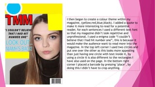 I then began to create a colour theme within my
magazine, (yellow,red,blue,black). I added a quote to
make it more interesting to read for a potential
reader, for each sentences I used a different text font
so that my magazine didn’t look repetitive and
unprofessional. I used a enigma code “I couldn’t
believe that I had hit number one”, this is because it
would make the audience want to read more into the
magazine. In the top left corner I used two circles and
put one over the other as this looks more appealing
than just having one circle with text inside it, by
using a circle it is also different to the rectangles I
have also used on the page. In the bottom right
corner I placed a barcode by pressing ‘place’, by
doing this I didn’t have to crop anything.
 