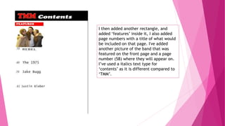 I then added another rectangle, and
added ‘features’ inside it, I also added
page numbers with a title of what would
be included on that page. I've added
another picture of the band that was
featured on the front page and a page
number (58) where they will appear on.
I’ve used a italics text type for
‘contents’ as it is different compared to
‘TMM’.
 