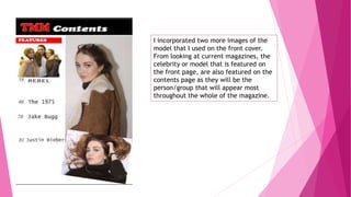 I incorporated two more images of the
model that I used on the front cover.
From looking at current magazines, the
celebrity or model that is featured on
the front page, are also featured on the
contents page as they will be the
person/group that will appear most
throughout the whole of the magazine.
 
