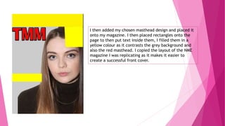 I then added my chosen masthead design and placed it
onto my magazine. I then placed rectangles onto the
page to then put text inside them, I filled them in a
yellow colour as it contrasts the grey background and
also the red masthead. I copied the layout of the NME
magazine I was replicating as it makes it easier to
create a successful front cover.
 