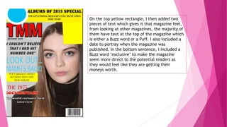 On the top yellow rectangle, I then added two
pieces of text which gives it that magazine feel,
from looking at other magazines, the majority of
them have text at the top of the magazine which
is either a Buzz word or a Puff. I also included a
date to portray when the magazine was
published. In the bottom sentence, I included a
Buzz word ‘exclusive’ to make the magazine
seem more direct to the potential readers as
they would feel like they are getting their
moneys worth.
 