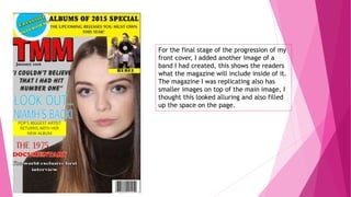 For the final stage of the progression of my
front cover, I added another image of a
band I had created, this shows the readers
what the magazine will include inside of it.
The magazine I was replicating also has
smaller images on top of the main image, I
thought this looked alluring and also filled
up the space on the page.
 