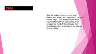 For the making of my contents page, I
began with a black rectangle across the top
of the page, I then added my masthead
again onto it as from looking at current
magazines, most of them include their
mastheads either at the top of the page or
in the middle.
 