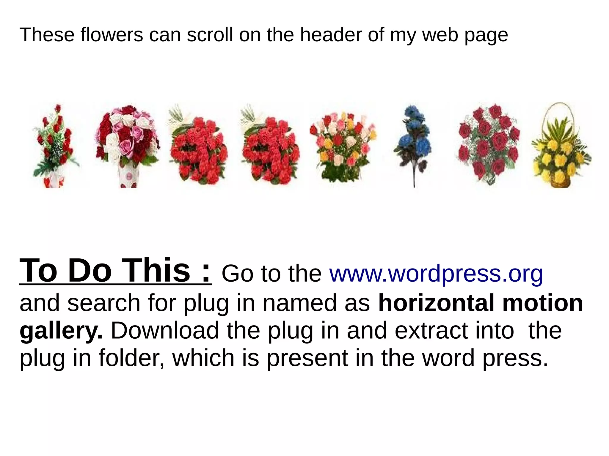These flowers can scroll on the header of my web page
To Do This : Go to the www.wordpress.org
and search for plug in named as horizontal motion
gallery. Download the plug in and extract into the
plug in folder, which is present in the word press.
 