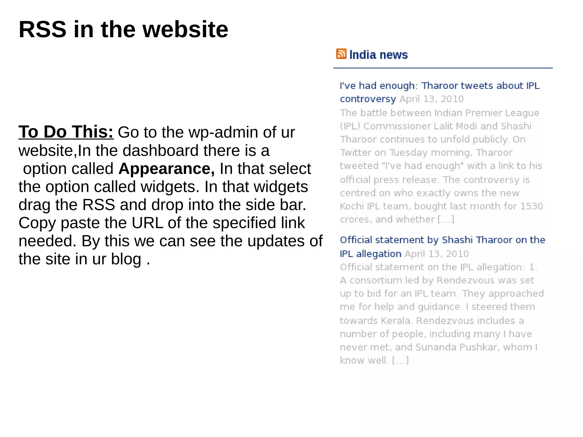 RSS in the website
To Do This: Go to the wp-admin of ur
website,In the dashboard there is a
option called Appearance, In that select
the option called widgets. In that widgets
drag the RSS and drop into the side bar.
Copy paste the URL of the specified link
needed. By this we can see the updates of
the site in ur blog .
 