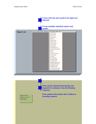 Sample Screen Shots                                             Sherri Orwick




                       Create referrals and vouchers for approved
                       referrals


                       Create monthly statistical reports and
                       graphs.
    Report List




                       Enter guests, financial information and
                       requests for assistance from the Housing
                       Program.

                       Enter patient information that is linked to
        Application
        Features and   incoming requests.
        Highlights
 