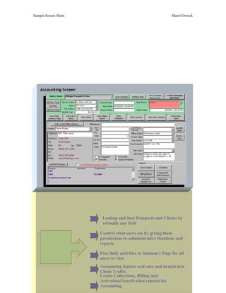 Sample Screen Shots                                           Sherri Orwick




    Accounting Screen




                         Lookup and Sort Prospects and Clients by
                         virtually any field

                        Control what users see by giving them
      Application       permissions to administrative functions and
      Features and      reports
      Highlights
                        Post daily activities to Summary Page for all
                        users to view
                        Accounting feature activates and deactivates
                        Client Traffic
                        Create Collections, Billing and
                        Activation/Deactivation reports for
                        Accounting
 