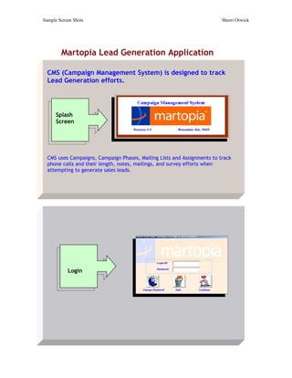 Sample Screen Shots                                                      Sherri Orwick




        Martopia Lead Generation Application

  CMS (Campaign Management System) is designed to track
  Lead Generation efforts.




      Splash
      Screen




  CMS uses Campaigns, Campaign Phases, Mailing Lists and Assignments to track
  phone calls and their length, notes, mailings, and survey efforts when
  attempting to generate sales leads.




           Login
 