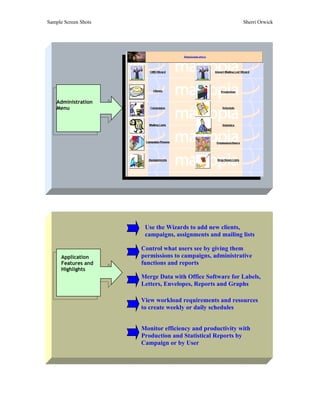 Sample Screen Shots                                        Sherri Orwick




    Administration
    Menu




                       Use the Wizards to add new clients,
                       campaigns, assignments and mailing lists

                      Control what users see by giving them
      Application     permissions to campaigns, administrative
      Features and    functions and reports
      Highlights
                      Merge Data with Office Software for Labels,
                      Letters, Envelopes, Reports and Graphs

                      View workload requirements and resources
                      to create weekly or daily schedules


                      Monitor efficiency and productivity with
                      Production and Statistical Reports by
                      Campaign or by User
 