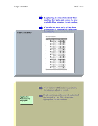 Sample Screen Shots                                             Sherri Orwick




                          Engineering module automatically finds
                          multiple fiber paths and assigns the next
                          available fiber pairs to a circuit number.

                          Control what users see by giving them
                          permissions to administrative functions
    Fiber Availability
                          and reports




                          View number of fibers in use, available,
                          terminated, spliced or stored.

                         Patch panels are easily entered, maintained
        Application      and printed to view fibers in use and
        Features and     appropriate circuit numbers
        Highlights
 