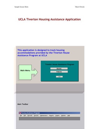 Sample Screen Shots                                 Sherri Orwick




     UCLA Tiverton Housing Assistance Application




    This application is designed to track housing
    accommodations provided by the Tiverton House
    Assistance Program at UCLA




        Main Menu




    Main Toolbar
 