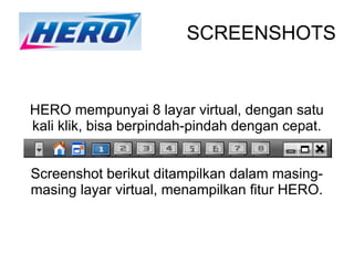 SCREENSHOTS


HERO mempunyai 8 layar virtual, dengan satu
kali klik, bisa berpindah-pindah dengan cepat.


Screenshot berikut ditampilkan dalam masing-
masing layar virtual, menampilkan fitur HERO.
 