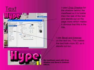 Text I used  Drop Shadow  for the shadow behind the masthead so it is bolder than the rest of the text and stands out on the page more which makes it obvious that this is the title.  I use  Bevel and Emboss  on the text too. This makes the text look more 3D, so it stands out too.  My masthead used with Drop Shadow and Bevel & Emboss effects. 