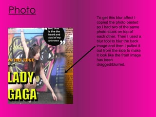 Photo To get this blur affect I copied the photo pasted so I had two of the same photo stuck on top of each other. Then I used a blur tool to blur the back image and then I pulled it out from the side to make it look like the front image has been dragged/blurred.  