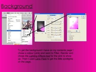 Background To get the background I have on my contents page I chose a colour (pink) and went to Filter, Render and chose the  Lighting Effects tool  for the pink to show up. Then I used  Lens Flare  to get the little spotlights on the page. 