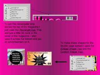 To get this rectangular strip across the top of my magazine I just used the  Rectangle tool.  This add just a little bit more to the cover of the magazine. I also used it across the bottom and put an advertisement on it.  To make these shapes for the double page spread I used the  Eclipse Shape Tool  and the  Custom Shape Tool.  