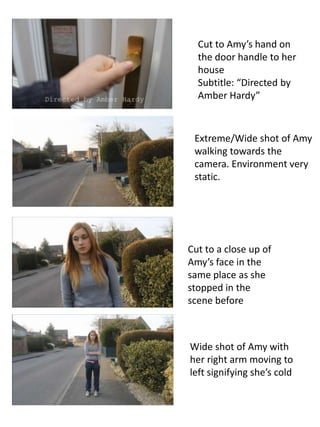 Cut to Amy’s hand on
  the door handle to her
  house
  Subtitle: “Directed by
  Amber Hardy”



 Extreme/Wide shot of Amy
 walking towards the
 camera. Environment very
 static.




Cut to a close up of
Amy’s face in the
same place as she
stopped in the
scene before



Wide shot of Amy with
her right arm moving to
left signifying she’s cold
 