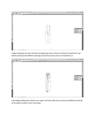 I began designing my raster character by beginning a basic outline of a photo of myself that I had
edited previously with different clothing to make the process easier on myself later on.
I then began adding basic details to my upper and lower body such as shoes and adding more detail
to the jacket to make it more interesting.
 