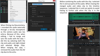 When filming my Documentary,
I recorded the audio externally
through a tie-clip microphone
as the camera audio was too
echo-y. Because of this, when
editing, I had to merge and
sync the audio with the clips. I
did this by selecting both the
clip and audio and right-clicked
and selected Merge Clips.
When merging the clips, I
removed the audio from the AV
clip due to the echo.
Before combining the audio with the clip, I selected
the in and out parts of the audio. When moving the
merged audio and video clip to the timeline
sequence, I selected the in and out points to avoid
having to further edit when the clip is in the
sequence.
 