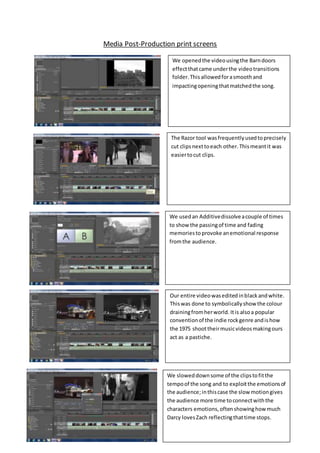 Media Post-Production print screens
We openedthe videousingthe Barndoors
effectthatcame underthe videotransitions
folder.This allowedforasmoothand
impactingopeningthatmatchedthe song.
The Razor tool wasfrequentlyusedtoprecisely
cut clipsnexttoeach other. Thismeantit was
easiertocut clips.
We usedan Additivedissolveacouple of times
to show the passingof time and fading
memoriestoprovoke anemotional response
fromthe audience.
Our entire videowaseditedinblackandwhite.
Thiswas done to symbolicallyshow the colour
drainingfromherworld. Itis alsoa popular
conventionof the indie rockgenre andishow
the 1975 shoottheirmusicvideosmakingours
act as a pastiche.
We sloweddownsome of the clipstofitthe
tempoof the song and to exploitthe emotionsof
the audience;inthiscase the slow motiongives
the audience more time toconnectwiththe
characters emotions,oftenshowinghow much
Darcy lovesZach reflectingthattime stops.
 