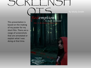 SCREENSH
OTS By Molly Smith
This presentation is
based on the making
of my poster for my
short film. There are a
range of screenshots
that are annotated or
explain what I was
doing at that time.
 