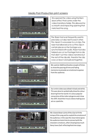 Media Post-Production print screens
We opened the video using the Barn
doors effect that came under the
video transitions folder. This allowed for
a smooth and impacting opening that
matched the song.
The Razor tool was frequently used to
precisely cut clips next to each other.
This meant it was easier to cut clips. The
razor tool allowed us to cut the clips in
certain places so the footage was
synchronised with audio. Razor tool also
helped use cut out footage froma clip
that didn’t suit the videos narrative but
the rest of the clip did, therefor the clip
was cut down and spliced together.
We usedan Additivedissolveacouple of times
to show the passingof time and fading
memoriestoprovoke anemotional response
fromthe audience.
Our entire videowaseditedinblackandwhite.
Thiswas done to symbolicallyshow the colour
drainingfromherworld. Itis alsoa popular
conventionof the indie rockgenre andishow
the 1975 shoottheirmusicvideosmakingours
act as a pastiche.
We sloweddownsome of the clipstofitthe
tempoof the song and to exploitthe emotionsof
the audience;inthiscase the slow motiongives
the audience more time toconnectwiththe
characters emotions,often showinghow much
Darcy lovesZach reflectingthattime stops.
 