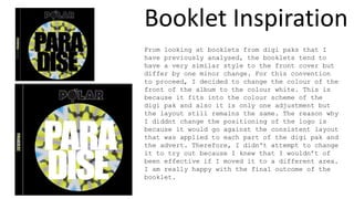 Booklet Inspiration
From looking at booklets from digi paks that I
have previously analysed, the booklets tend to
have a very similar style to the front cover but
differ by one minor change. For this convention
to proceed, I decided to change the colour of the
front of the album to the colour white. This is
because it fits into the colour scheme of the
digi pak and also it is only one adjustment but
the layout still remains the same. The reason why
I diddnt change the positioning of the logo is
because it would go against the consistent layout
that was applied to each part of the digi pak and
the advert. Therefore, I didn't attempt to change
it to try out because I knew that I wouldn’t of
been effective if I moved it to a different area.
I am really happy with the final outcome of the
booklet.
 