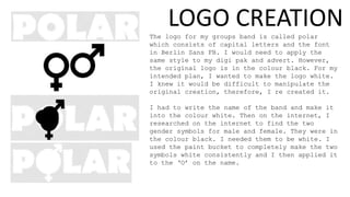 The logo for my groups band is called polar
which consists of capital letters and the font
in Berlin Sans FB. I would need to apply the
same style to my digi pak and advert. However,
the original logo is in the colour black. For my
intended plan, I wanted to make the logo white.
I knew it would be difficult to manipulate the
original creation, therefore, I re created it.
I had to write the name of the band and make it
into the colour white. Then on the internet, I
researched on the internet to find the two
gender symbols for male and female. They were in
the colour black. I needed them to be white. I
used the paint bucket to completely make the two
symbols white consistently and I then applied it
to the ‘O’ on the name.
LOGO CREATION
 