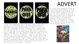 I began with experimenting with my draft ideas on Photoshop
because it is a software that I am familiar with and will
experiment with rapid speed because I am aware of where the
tools are. The advert is what I started with. I experimented
with the way the font is laid out. I began with trying out it
out with the name of the album across the circle. I personally
didn't think that this was affective enough so I then tried to
separate the name into two halves. I liked it much more. In
order for it to be more creative, I made the two halves come
closer together and enlarged them in size to make them fit to
the edges of the circle. I was no happy with the layout. Even
though I finalised my decision that I wouldn’t be using the logo
that goes across the circle, I would still plan to use it for
another part of the digipak – CD design.
As I previously addressed in one of
my previous posts, because my band is
highly influenced by Coldplay, some
of their design elements would be
good to use to inspire me with my
own. Each element that is applied is
in the centre of the page which
creates a sense of consistency.
Therefore, I decided that I would
apply all the elements of my advert
in the centre and also do the same
for my digipak design.
ADVERT
 