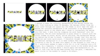 I wanted to make the colourful background be the design inside the
text. From looking at other CD designs, the designs differ from the
front cover through its layout but the theme is still kept the same. I
wanted the colourful background to be consistent in my development
throughout which is the reason why I chose to incorporate the design
into the text. I done this by cropping the word ‘paradise’ onto the
background. The CD cover background is plain white to consist with the
colour scheme of black, white, yellow and blue. The background design
for behind the CD was in black. I personally thought that this was not
effective and looks quite plain. I therefore thought about introducing
the abstract background to it to make viewers feel excited about
listening to the CD. To make this aspect of the digipak to look like a
CD, I would have needed to make a hole for it to be inserted into a CD
player. As a template, I created a black circle in the middle which was
used to help me indicate where I should apply the background to. To
make it look like the CD has been placed into the pack. I embossed the
small circle in the middle to create a 3D effect.
 