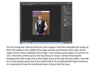 The first thing that I did was bring my main image in and then extended the image so
that it fit exactly in the middle of my page and was symmetrical either side. At this
stage I haven't done anything to the image I have simply just brought it in and fit it to
size. I have left a white space at the top because I know I will be removing the
background of the image and so the empty space at the top will not matter. I also did
it so I had enough space about the model and so the masthead didn’t get covered as
it is important to have the masthead shown fully on the first issue.
 