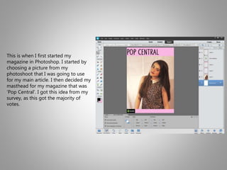 This is when I first started my
magazine in Photoshop. I started by
choosing a picture from my
photoshoot that I was going to use
for my main article. I then decided my
masthead for my magazine that was
‘Pop Central’. I got this idea from my
survey, as this got the majority of
votes.
 