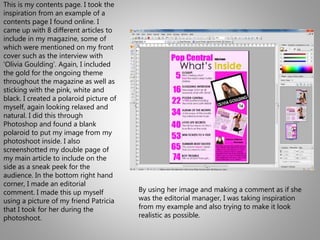 This is my contents page. I took the
inspiration from an example of a
contents page I found online. I
came up with 8 different articles to
include in my magazine, some of
which were mentioned on my front
cover such as the interview with
‘Olivia Goulding’. Again, I included
the gold for the ongoing theme
throughout the magazine as well as
sticking with the pink, white and
black. I created a polaroid picture of
myself, again looking relaxed and
natural. I did this through
Photoshop and found a blank
polaroid to put my image from my
photoshoot inside. I also
screenshotted my double page of
my main article to include on the
side as a sneak peek for the
audience. In the bottom right hand
corner, I made an editorial
comment. I made this up myself
using a picture of my friend Patricia
that I took for her during the
photoshoot.
By using her image and making a comment as if she
was the editorial manager, I was taking inspiration
from my example and also trying to make it look
realistic as possible.
 