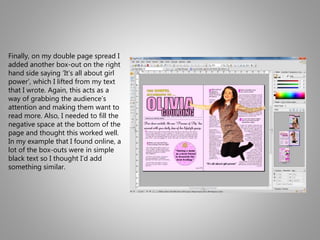 Finally, on my double page spread I
added another box-out on the right
hand side saying ‘It’s all about girl
power’, which I lifted from my text
that I wrote. Again, this acts as a
way of grabbing the audience’s
attention and making them want to
read more. Also, I needed to fill the
negative space at the bottom of the
page and thought this worked well.
In my example that I found online, a
lot of the box-outs were in simple
black text so I thought I’d add
something similar.
 