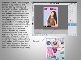 In this screenshot, I have changed
the size of my masthead and
centred it on my front cover. I
changed the colours and lighting
on my image to smooth out my
skin and even everything out with
my background. My background
changed to a light pink and blue
which I took inspiration for from a
magazine front cover I found that
uses the same colour scheme. Also,
this was to match my survey and
the colours that my audience
wanted. I added my strapline
colours of pink and black at the
bottom of my front cover, which
followed a theme of an arrow that I
would then include underneath my
masthead as well. I included Spotify
and Twitter symbols as they were
the social media sights that got the
most amount of votes in my survey.
Barcode
 