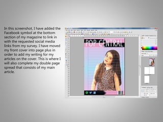 In this screenshot, I have added the
Facebook symbol at the bottom
section of my magazine to link in
with the requested social media
links from my survey. I have moved
my front cover into page plus in
order to add my writing for my
articles on the cover. This is where I
will also complete my double page
spread that consists of my main
article.
 