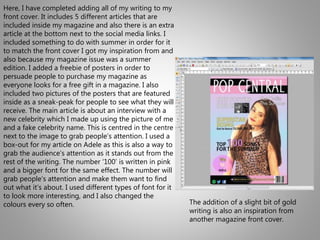 Here, I have completed adding all of my writing to my
front cover. It includes 5 different articles that are
included inside my magazine and also there is an extra
article at the bottom next to the social media links. I
included something to do with summer in order for it
to match the front cover I got my inspiration from and
also because my magazine issue was a summer
edition. I added a freebie of posters in order to
persuade people to purchase my magazine as
everyone looks for a free gift in a magazine. I also
included two pictures of the posters that are featured
inside as a sneak-peak for people to see what they will
receive. The main article is about an interview with a
new celebrity which I made up using the picture of me
and a fake celebrity name. This is centred in the centre
next to the image to grab people’s attention. I used a
box-out for my article on Adele as this is also a way to
grab the audience’s attention as it stands out from the
rest of the writing. The number ‘100’ is written in pink
and a bigger font for the same effect. The number will
grab people’s attention and make them want to find
out what it’s about. I used different types of font for it
to look more interesting, and I also changed the
colours every so often. The addition of a slight bit of gold
writing is also an inspiration from
another magazine front cover.
 