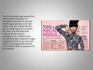 This is the double page spread that
I found online that gave me
inspiration and ideas for my own
double page spread on my main
article. From this, I liked how the
picture really stood out as well as
the name, and that they were
involved, as the image is
overlapping. So I wanted to do
something similar. Using this image,
I applied the style to my own main
article and changed each section
with the black titles to questions for
my interview.
 