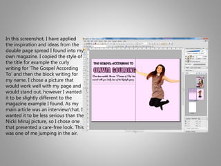 In this screenshot, I have applied
the inspiration and ideas from the
double page spread I found into my
own magazine. I copied the style of
the title for example the curly
writing for ‘The Gospel According
To’ and then the block writing for
my name. I chose a picture that
would work well with my page and
would stand out, however I wanted
it to be slightly different to the
magazine example I found. As my
main article was an interview/chat, I
wanted it to be less serious than the
Nicki Minaj picture, so I chose one
that presented a care-free look. This
was one of me jumping in the air.
 