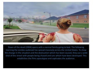 Dawn of the dead (2004) opens with a normal family going to bed. The following
morning the zombie outbreak has spread massively across the United States. To show
the change in the situation and the destruction which has been caused, they use a wide
shot of the street with people being chased and cars which have been destroyed. This
establishes the films apocalypse and captivates the audience.
 