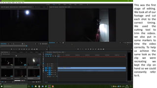 This was the first
stage of editing.
We took all of our
footage and cut
each shot to the
correct timing.
We used the
cutting tool to
trim the videos.
we also put in
some markers to
time the video
correctly. To help
us achieve the
same look as the
clip we were
recreating we
kept the clip on
hand so we could
constantly refer
to it.
 