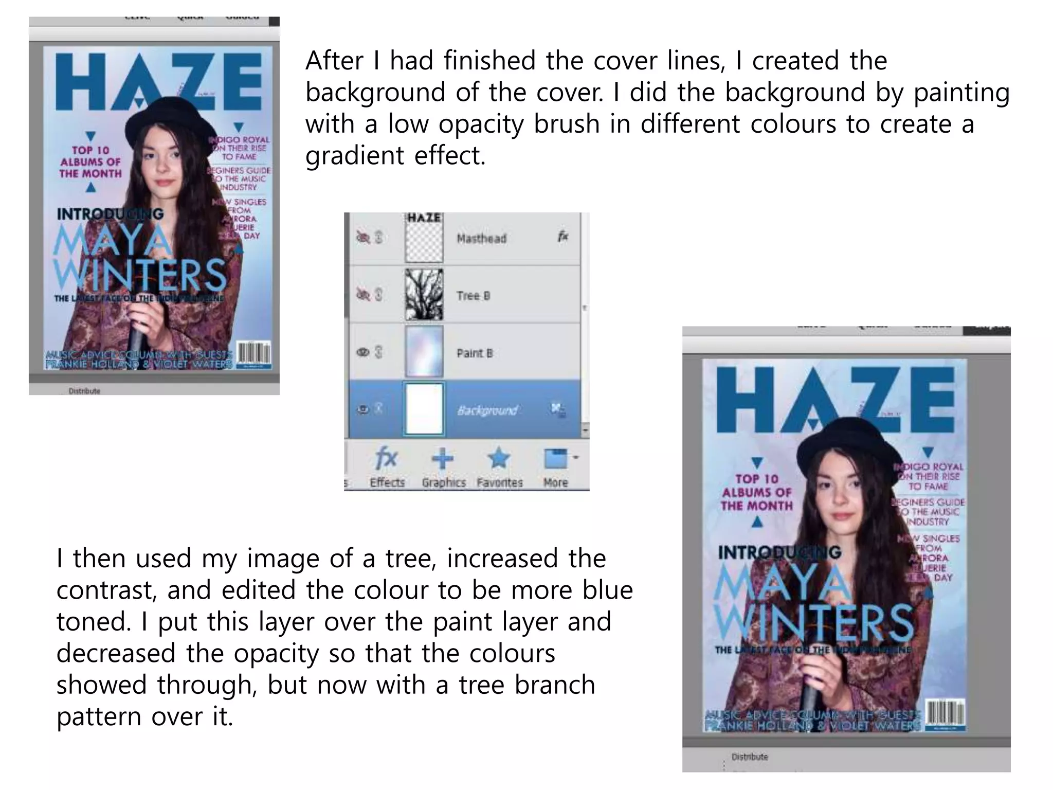 After I had finished the cover lines, I created the
background of the cover. I did the background by painting
with a low opacity brush in different colours to create a
gradient effect.
I then used my image of a tree, increased the
contrast, and edited the colour to be more blue
toned. I put this layer over the paint layer and
decreased the opacity so that the colours
showed through, but now with a tree branch
pattern over it.
 