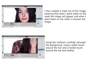 I then created a mask out of this image,
meaning that when I paint white on the
mask the image will appear, and when I
paint black on the mask it removes the
image.
Using this method I carefully removed
the background, using a softer brush
around the hair and a harder brush
around the hat and clothes.
 