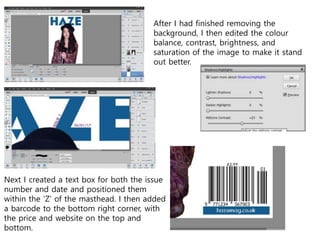 After I had finished removing the
background, I then edited the colour
balance, contrast, brightness, and
saturation of the image to make it stand
out better.
Next I created a text box for both the issue
number and date and positioned them
within the ‘Z’ of the masthead. I then added
a barcode to the bottom right corner, with
the price and website on the top and
bottom.
 