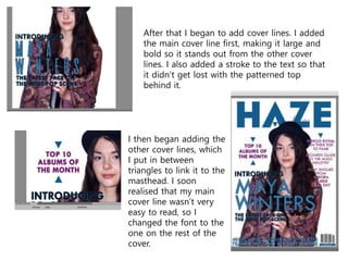 After that I began to add cover lines. I added
the main cover line first, making it large and
bold so it stands out from the other cover
lines. I also added a stroke to the text so that
it didn’t get lost with the patterned top
behind it.
I then began adding the
other cover lines, which
I put in between
triangles to link it to the
masthead. I soon
realised that my main
cover line wasn’t very
easy to read, so I
changed the font to the
one on the rest of the
cover.
 