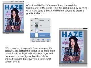 After I had finished the cover lines, I created the
background of the cover. I did the background by painting
with a low opacity brush in different colours to create a
gradient effect.
I then used my image of a tree, increased the
contrast, and edited the colour to be more blue
toned. I put this layer over the paint layer and
decreased the opacity so that the colours
showed through, but now with a tree branch
pattern over it.
 